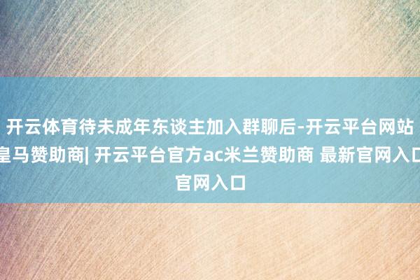 开云体育待未成年东谈主加入群聊后-开云平台网站皇马赞助商| 开云平台官方ac米兰赞助商 最新官网入口