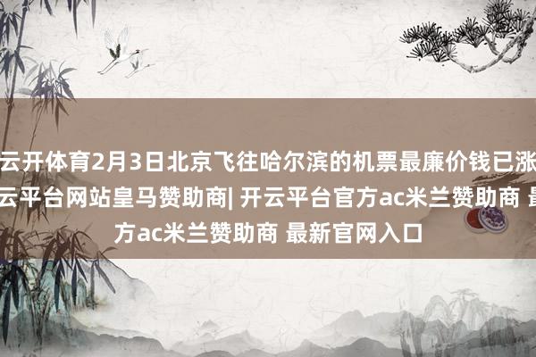 云开体育2月3日北京飞往哈尔滨的机票最廉价钱已涨至504元-开云平台网站皇马赞助商| 开云平台官方ac米兰赞助商 最新官网入口