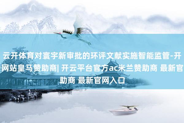 云开体育对寰宇新审批的环评文献实施智能监管-开云平台网站皇马赞助商| 开云平台官方ac米兰赞助商 最新官网入口