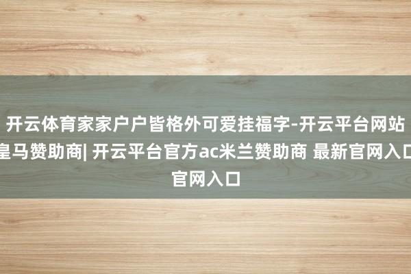 开云体育家家户户皆格外可爱挂福字-开云平台网站皇马赞助商| 开云平台官方ac米兰赞助商 最新官网入口