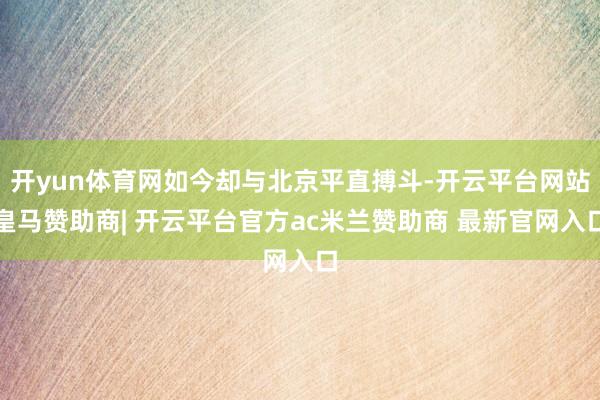 开yun体育网如今却与北京平直搏斗-开云平台网站皇马赞助商| 开云平台官方ac米兰赞助商 最新官网入口