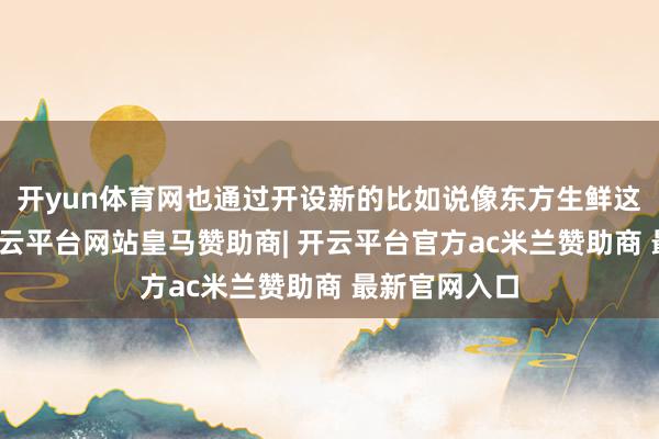 开yun体育网也通过开设新的比如说像东方生鲜这么的平台-开云平台网站皇马赞助商| 开云平台官方ac米兰赞助商 最新官网入口