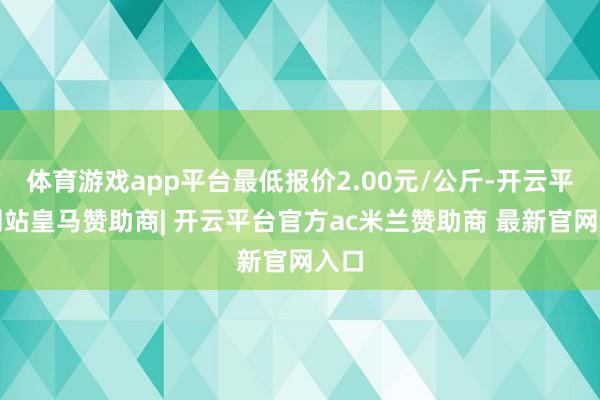 体育游戏app平台最低报价2.00元/公斤-开云平台网站皇马赞助商| 开云平台官方ac米兰赞助商 最新官网入口