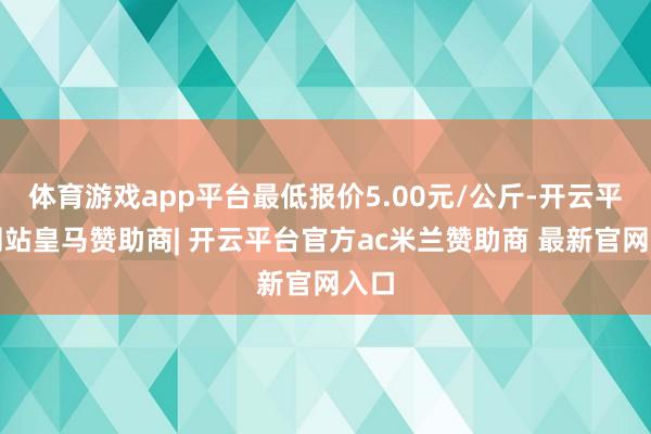 体育游戏app平台最低报价5.00元/公斤-开云平台网站皇马赞助商| 开云平台官方ac米兰赞助商 最新官网入口