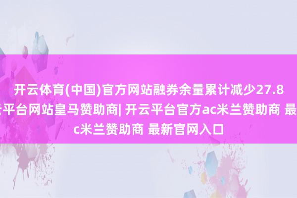开云体育(中国)官方网站融券余量累计减少27.86万股-开云平台网站皇马赞助商| 开云平台官方ac米兰赞助商 最新官网入口
