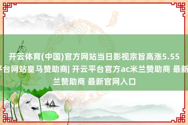 开云体育(中国)官方网站当日影视宗旨高涨5.55%-开云平台网站皇马赞助商| 开云平台官方ac米兰赞助商 最新官网入口