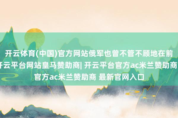 开云体育(中国)官方网站俄军也曾不管不顾地在前方流泻弹药-开云平台网站皇马赞助商| 开云平台官方ac米兰赞助商 最新官网入口