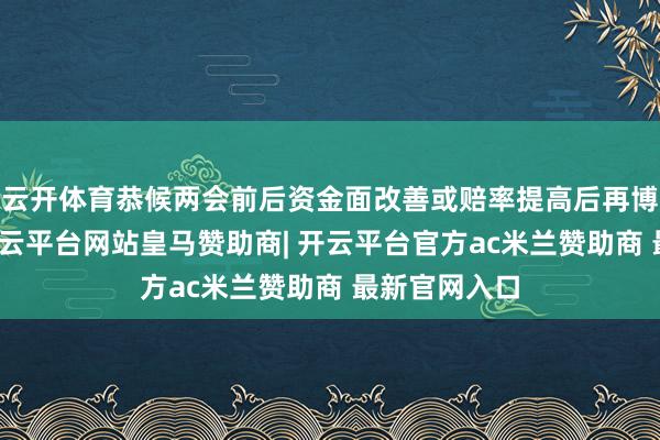 云开体育恭候两会前后资金面改善或赔率提高后再博弈小契机-开云平台网站皇马赞助商| 开云平台官方ac米兰赞助商 最新官网入口