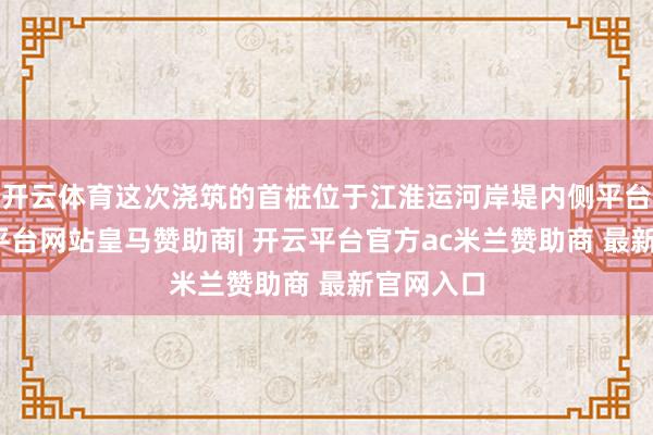 开云体育这次浇筑的首桩位于江淮运河岸堤内侧平台上-开云平台网站皇马赞助商| 开云平台官方ac米兰赞助商 最新官网入口