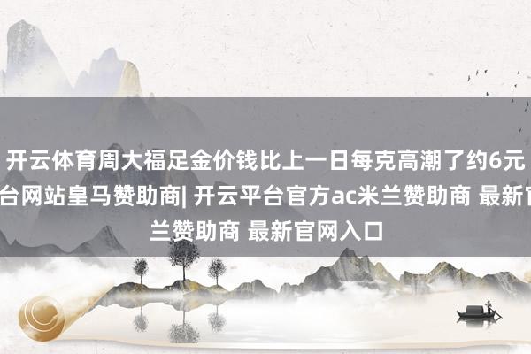 开云体育周大福足金价钱比上一日每克高潮了约6元-开云平台网站皇马赞助商| 开云平台官方ac米兰赞助商 最新官网入口
