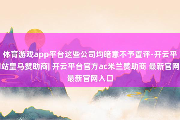 体育游戏app平台这些公司均暗意不予置评-开云平台网站皇马赞助商| 开云平台官方ac米兰赞助商 最新官网入口