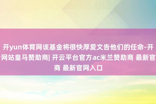 开yun体育网该基金将很快厚爱文告他们的任命-开云平台网站皇马赞助商| 开云平台官方ac米兰赞助商 最新官网入口