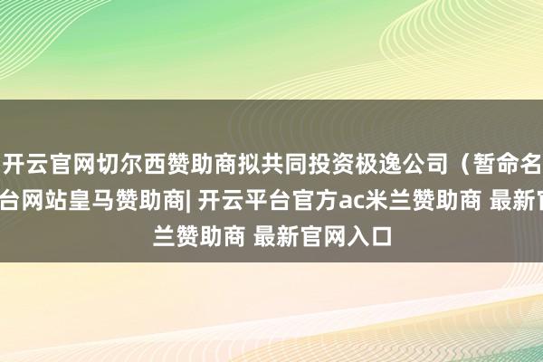 开云官网切尔西赞助商拟共同投资极逸公司（暂命名-开云平台网站皇马赞助商| 开云平台官方ac米兰赞助商 最新官网入口
