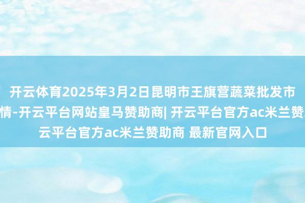 开云体育2025年3月2日昆明市王旗营蔬菜批发市集有限公司价钱行情-开云平台网站皇马赞助商| 开云平台官方ac米兰赞助商 最新官网入口
