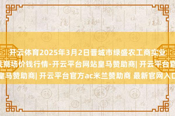 开云体育2025年3月2日晋城市绿盛农工商实业有限公司农副居品批发商场价钱行情-开云平台网站皇马赞助商| 开云平台官方ac米兰赞助商 最新官网入口