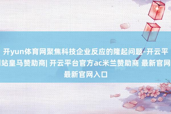 开yun体育网聚焦科技企业反应的隆起问题-开云平台网站皇马赞助商| 开云平台官方ac米兰赞助商 最新官网入口