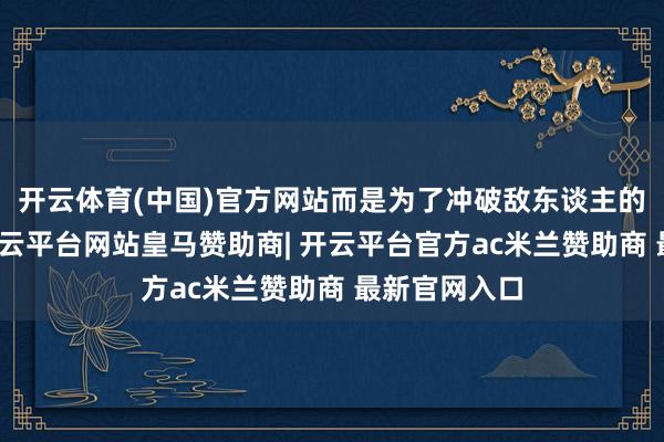 开云体育(中国)官方网站而是为了冲破敌东谈主的慎重收集-开云平台网站皇马赞助商| 开云平台官方ac米兰赞助商 最新官网入口