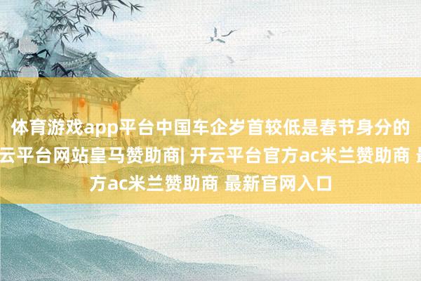体育游戏app平台中国车企岁首较低是春节身分的普通体现-开云平台网站皇马赞助商| 开云平台官方ac米兰赞助商 最新官网入口