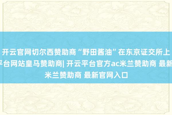 开云官网切尔西赞助商“野田酱油”在东京证交所上市-开云平台网站皇马赞助商| 开云平台官方ac米兰赞助商 最新官网入口