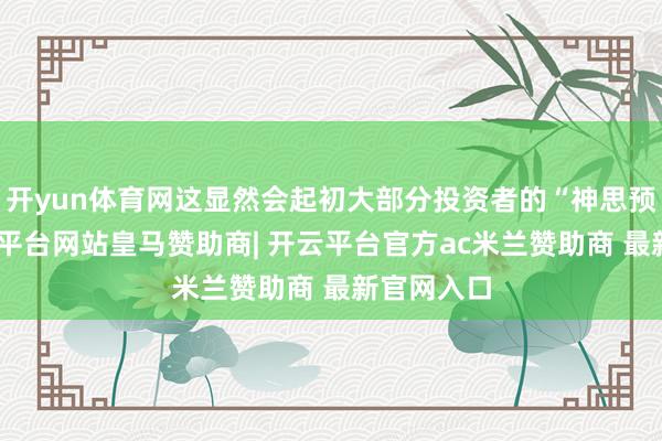 开yun体育网这显然会起初大部分投资者的“神思预期”-开云平台网站皇马赞助商| 开云平台官方ac米兰赞助商 最新官网入口
