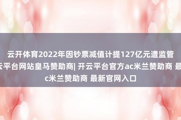 云开体育2022年因钞票减值计提127亿元遭监管问询后-开云平台网站皇马赞助商| 开云平台官方ac米兰赞助商 最新官网入口