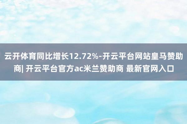 云开体育同比增长12.72%-开云平台网站皇马赞助商| 开云平台官方ac米兰赞助商 最新官网入口