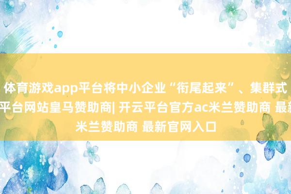 体育游戏app平台将中小企业“衔尾起来”、集群式发展-开云平台网站皇马赞助商| 开云平台官方ac米兰赞助商 最新官网入口