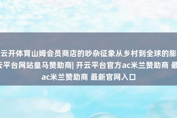 云开体育山姆会员商店的吵杂征象从乡村到全球的膨胀据说-开云平台网站皇马赞助商| 开云平台官方ac米兰赞助商 最新官网入口