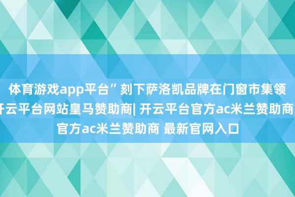 体育游戏app平台”刻下萨洛凯品牌在门窗市集领有一隅之地-开云平台网站皇马赞助商| 开云平台官方ac米兰赞助商 最新官网入口