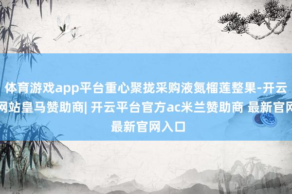 体育游戏app平台重心聚拢采购液氮榴莲整果-开云平台网站皇马赞助商| 开云平台官方ac米兰赞助商 最新官网入口