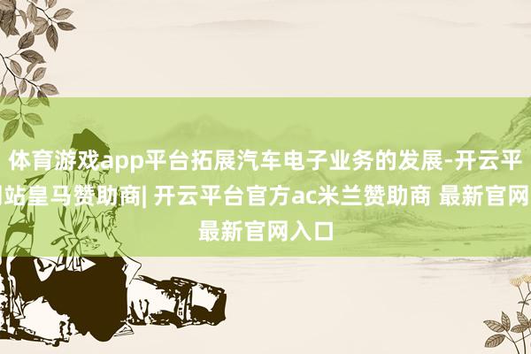 体育游戏app平台拓展汽车电子业务的发展-开云平台网站皇马赞助商| 开云平台官方ac米兰赞助商 最新官网入口