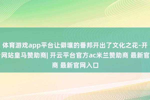体育游戏app平台让僻壤的番邦开出了文化之花-开云平台网站皇马赞助商| 开云平台官方ac米兰赞助商 最新官网入口