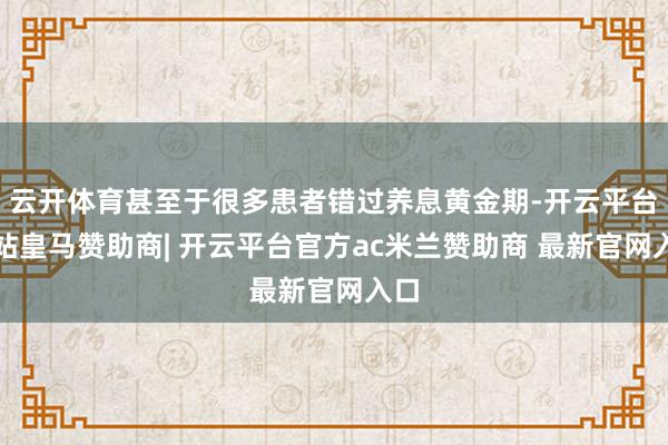 云开体育甚至于很多患者错过养息黄金期-开云平台网站皇马赞助商| 开云平台官方ac米兰赞助商 最新官网入口