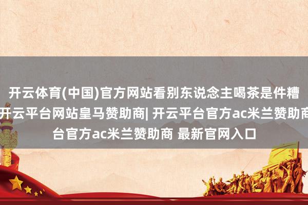 开云体育(中国)官方网站看别东说念主喝茶是件糟塌而幸福的事-开云平台网站皇马赞助商| 开云平台官方ac米兰赞助商 最新官网入口