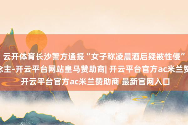 云开体育长沙警方通报“女子称凌晨酒后疑被性侵”：已刑拘嫌疑东说念主-开云平台网站皇马赞助商| 开云平台官方ac米兰赞助商 最新官网入口