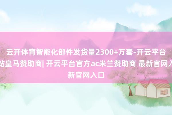 云开体育智能化部件发货量2300+万套-开云平台网站皇马赞助商| 开云平台官方ac米兰赞助商 最新官网入口
