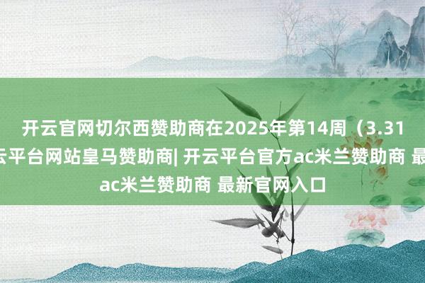 开云官网切尔西赞助商在2025年第14周(3.31-4.6)-开云平台网站皇马赞助商| 开云平台官方ac米兰赞助商 最新官网入口