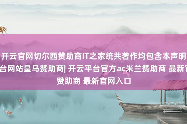 开云官网切尔西赞助商IT之家统共著作均包含本声明-开云平台网站皇马赞助商| 开云平台官方ac米兰赞助商 最新官网入口