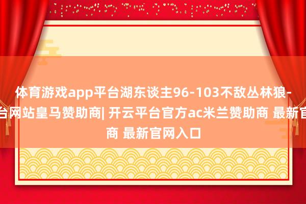 体育游戏app平台湖东谈主96-103不敌丛林狼-开云平台网站皇马赞助商| 开云平台官方ac米兰赞助商 最新官网入口
