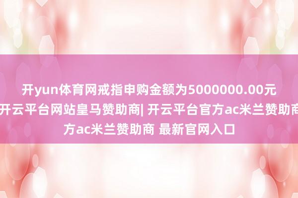 开yun体育网戒指申购金额为5000000.00元东说念主民币-开云平台网站皇马赞助商| 开云平台官方ac米兰赞助商 最新官网入口
