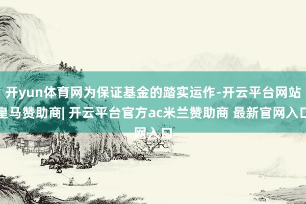 开yun体育网为保证基金的踏实运作-开云平台网站皇马赞助商| 开云平台官方ac米兰赞助商 最新官网入口
