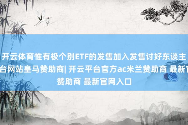 开云体育惟有极个别ETF的发售加入发售讨好东谈主-开云平台网站皇马赞助商| 开云平台官方ac米兰赞助商 最新官网入口