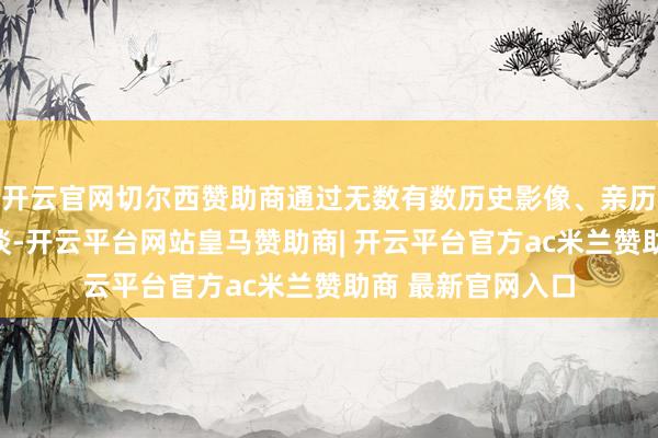 开云官网切尔西赞助商通过无数有数历史影像、亲历者口述和各人访谈-开云平台网站皇马赞助商| 开云平台官方ac米兰赞助商 最新官网入口