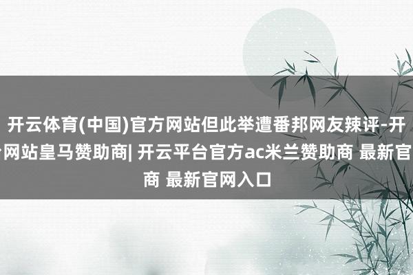 开云体育(中国)官方网站但此举遭番邦网友辣评-开云平台网站皇马赞助商| 开云平台官方ac米兰赞助商 最新官网入口