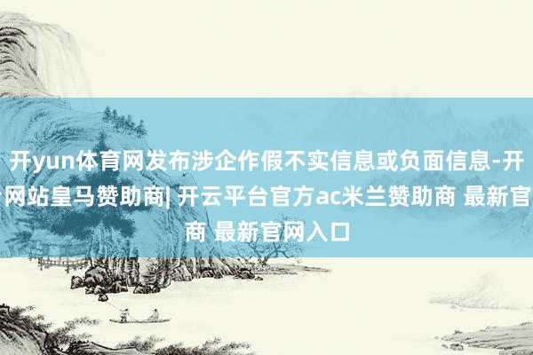 开yun体育网发布涉企作假不实信息或负面信息-开云平台网站皇马赞助商| 开云平台官方ac米兰赞助商 最新官网入口