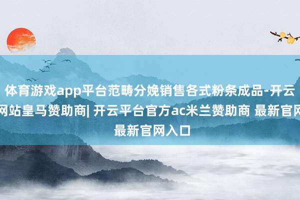 体育游戏app平台范畴分娩销售各式粉条成品-开云平台网站皇马赞助商| 开云平台官方ac米兰赞助商 最新官网入口
