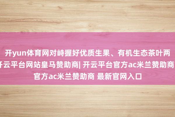 开yun体育网对峙握好优质生果、有机生态茶叶两大秉性产业-开云平台网站皇马赞助商| 开云平台官方ac米兰赞助商 最新官网入口