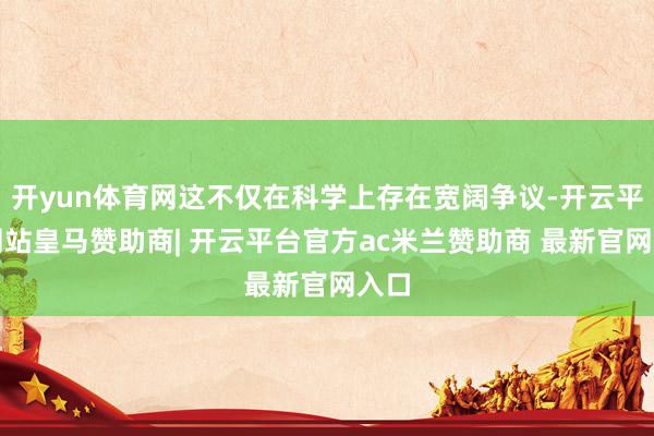 开yun体育网这不仅在科学上存在宽阔争议-开云平台网站皇马赞助商| 开云平台官方ac米兰赞助商 最新官网入口