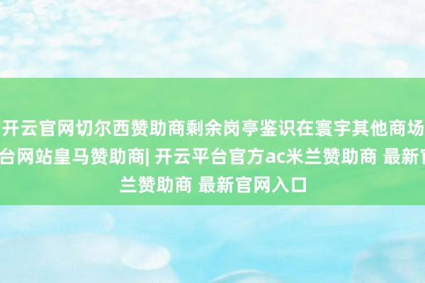 开云官网切尔西赞助商剩余岗亭鉴识在寰宇其他商场-开云平台网站皇马赞助商| 开云平台官方ac米兰赞助商 最新官网入口