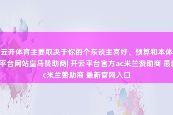 云开体育主要取决于你的个东谈主喜好、预算和本体需求-开云平台网站皇马赞助商| 开云平台官方ac米兰赞助商 最新官网入口